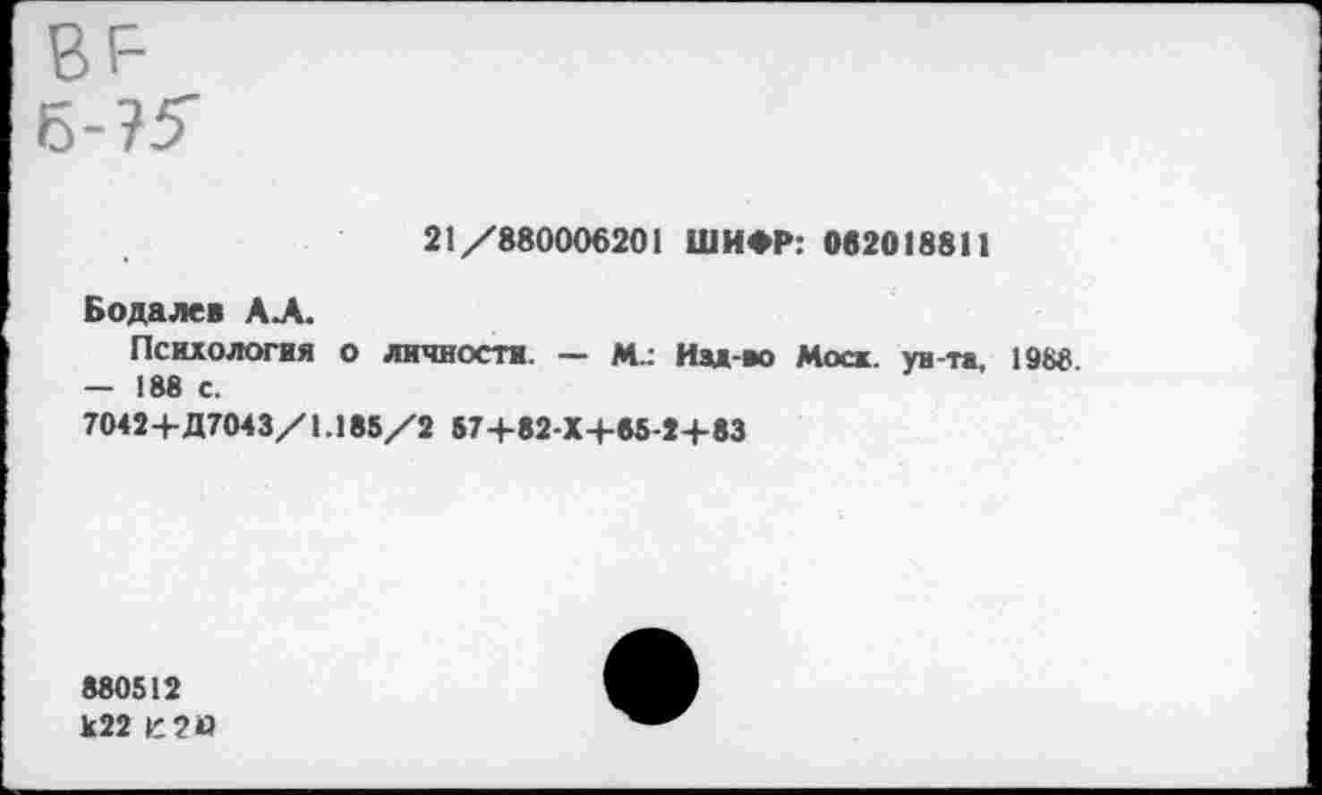 ﻿вг-
21/880006201 ШИФР: 062018811
Бодалев АЛ.
Психология о личности. — М.: Идд-во Моск, ун-та, 1988 — 188 с.
7042+Д7043/1.185/2 57+82-Х+65-2+83
880512
К22 К2И